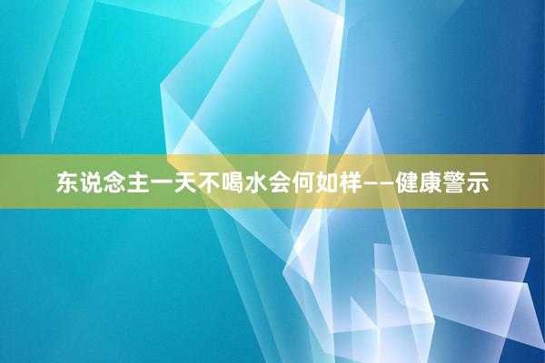 东说念主一天不喝水会何如样——健康警示